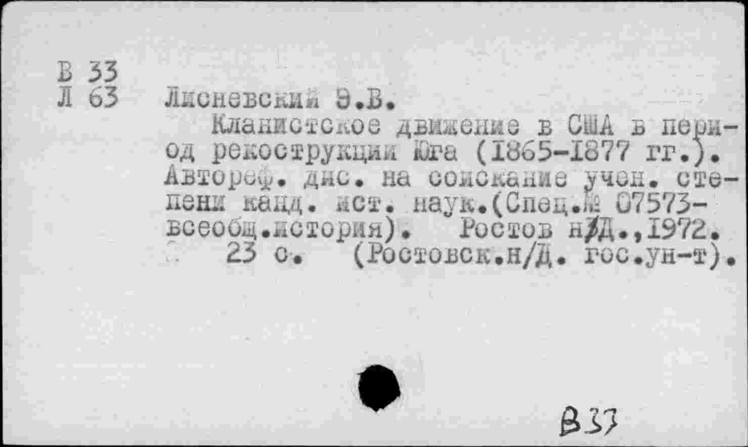 ﻿В 33
Л 63 Лнсневски» Э.В.
Клакиотсх^ое двоение в США в период рекострукции Юга (1865-1877 гг.). Автора^. дне. на соискахше учен, степени канд. нет. наук.(Спец.07573-всеооц.нстория). Ростов н/Д.,1972.
23 с. (Ростовск.н/Д. гос.ун-т).
